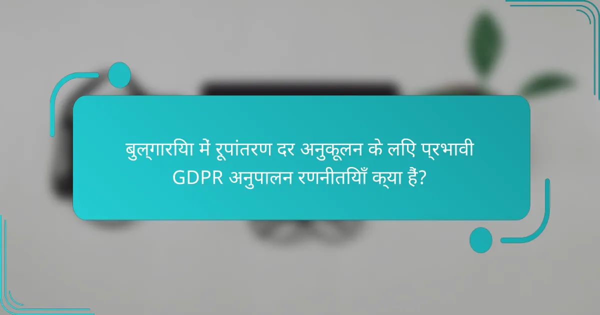बुल्गारिया में रूपांतरण दर अनुकूलन के लिए प्रभावी GDPR अनुपालन रणनीतियाँ क्या हैं?
